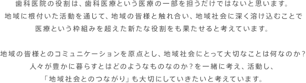 歯科医院の役割は、歯科医療という医療の一部を担うだけではないと思います。
地域に根付いた活動を通じて、地域の皆様と触れ合い、地域社会に深く溶け込むことで医療という枠組みを超えた新たな役割をも果たせると考えています。地域の皆様とのコミュニケーションを原点とし、地域社会にとって大切なことは何なのか？
人々が豊かに暮らすとはどのようなものなのか？を一緒に考え、活動し、「地域社会とのつながり」も大切にしていきたいと考えています。